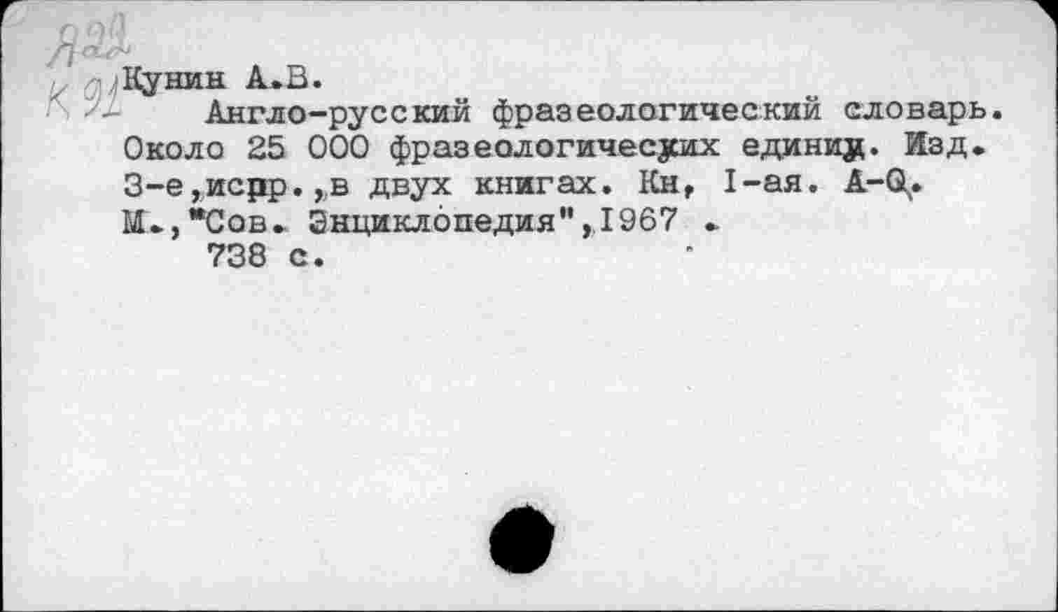 ﻿Кунин А. В.
Англо-русский фразеологический словарь. Около 25 000 фразеологических едини#. Изд. 3-е,исдр.,в двух книгах. Км, 1-ая. А-О^. М.,*Сов. Энциклопедия",1967 .
738 с.